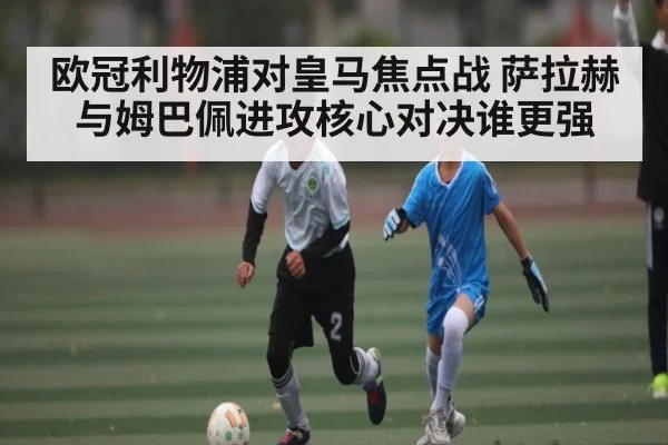 欧冠利物浦对皇马焦点战 萨拉赫与姆巴佩进攻核心对决谁更强